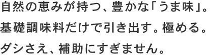 自然の恵みが持つ、豊かな「うま味」。基礎調味料だけで引き出す。極める。ダシさえ、補助にすぎません。