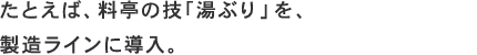 たとえば、料亭の技「湯ぶり」を、製造ラインに導入。