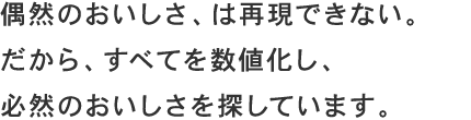 偶然のおいしさ、は再現できない。だから、すべてを数値化し、必然のおいしさを探しています。