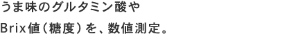 うま味のグルタミン酸やBrix値（糖度）を、数値測定。