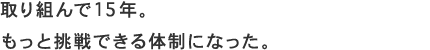 取り組んで15年。もっと挑戦できる体制になった。