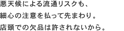 悪天候による流通リスクも、細心の注意を払って先まわり。店頭での欠品は許されないから。