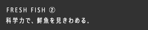 FRESH FISH ② 科学力で、鮮魚を見きわめる。
