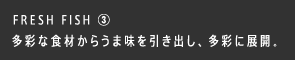 FRESH FISH ③ 多彩な食材からうま味を引き出し、多彩に展開。