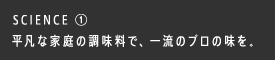 SCIENCE ① 平凡な家庭の調味料で、一流のプロの味を。