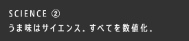 SCIENCE ② うま味はサイエンス。すべてを数値化。