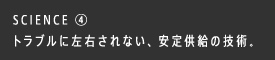 SCIENCE ④ トラブルに左右されない、安定供給の技術。