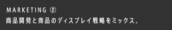 MARKETING ② 商品開発と商品のディスプレイ戦略をミックス。