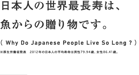 日本人の世界最長寿は、魚からの贈り物です。（ Why Do Japanese People Live So Long ? ）※厚生労働省発表　2012年の日本人の平均寿命は男性79.94歳、女性86.41歳。