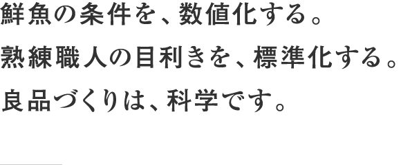 鮮魚の条件を、数値化する。熟練職人の目利きを、標準化する。良品づくりは、科学です。