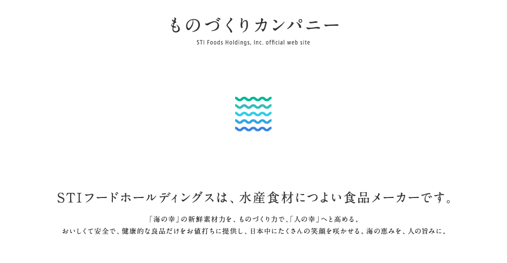 ものづくりカンパニー ＳＴＩフードホールディングスオフィシャルサイト　海の幸を人の幸へ　STIフードホールディングスは、海産物につよい食品メーカーです。新鮮な海の幸にこだわり、おいしくて安全で健康的な良品だけをお値打ちに提供する。そして、日本中にたくさんの笑顔を咲かせる。これが、ものづくりカンパニーとしてのミッションです。