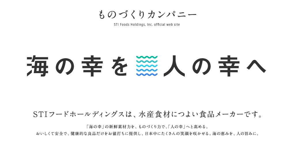 ものづくりカンパニー ＳＴＩフードホールディングスオフィシャルサイト　海の幸を人の幸へ　STIフードホールディングスは、海産物につよい食品メーカーです。新鮮な海の幸にこだわり、おいしくて安全で健康的な良品だけをお値打ちに提供する。そして、日本中にたくさんの笑顔を咲かせる。これが、ものづくりカンパニーとしてのミッションです。